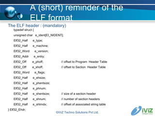 A (short) reminder of the ELF format The ELF header : (mandatory) typedef struct { unsigned char  e_ident[EI_NIDENT]; Elf32_Half  e_type; Elf32_Half  e_machine; Elf32_Word  e_version; Elf32_Addr  e_entry; Elf32_Off  e_phoff; // offset to Program  Header Table Elf32_Off  e_shoff; // offset to Section  Header Table Elf32_Word  e_flags; Elf32_Half  e_ehsize; Elf32_Half  e_phentsize; Elf32_Half  e_phnum; Elf32_Half  e_shentsize; // size of a section header Elf32_Half  e_shnum; // number of section headers Elf32_Half  e_shtrndx; // offset of associated string table } Elf32_Ehdr; ©iViZ Techno Solutions Pvt Ltd. 