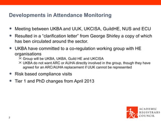 Developments in Attendance Monitoring

•   Meeting between UKBA and UUK, UKCISA, GuildHE, NUS and ECU
•   Resulted in a “clarification letter” from George Shirley a copy of which
    has ben circulated around the sector.
•   UKBA have committed to a co-regulation working group with HE
    organisations
      Group will be UKBA, UKBA, Guild HE and UKCISA
      UKBA do not want ARC or AUHA directly involved in the group, though they have
       agreed for an ARC/AUHA replacement if UUK cannot be represented

•   Risk based compliance visits
•   Tier 1 and PhD changes from April 2013




2
 