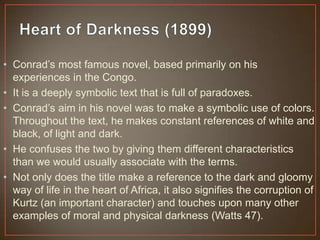 • Conrad‟s most famous novel, based primarily on his
experiences in the Congo.
• It is a deeply symbolic text that is full of paradoxes.
• Conrad‟s aim in his novel was to make a symbolic use of colors.
Throughout the text, he makes constant references of white and
black, of light and dark.
• He confuses the two by giving them different characteristics
than we would usually associate with the terms.
• Not only does the title make a reference to the dark and gloomy
way of life in the heart of Africa, it also signifies the corruption of
Kurtz (an important character) and touches upon many other
examples of moral and physical darkness (Watts 47).
 