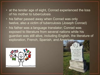 • at the tender age of eight, Conrad experienced the loss
of his mother to tuberculosis
• his father passed away when Conrad was only
twelve, also a victim of tuberculosis (Joseph Conrad)
• his father was a language translator; Conrad was
exposed to literature from several nations while his
guardian was still alive, including English, the literature of
exploration, French, Spanish, and American
 