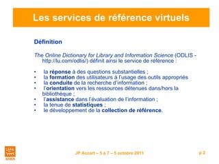 Les services de référence virtuels Définition   The Online Dictionary for Library and Information Science  (ODLIS - http://lu.com/odlis/) définit ainsi le service de référence : la  réponse  à des questions substantielles ; la  formation  des utilisateurs à l ’ usage des outils appropriés  la  conduite  de la recherche d ’ information ; l ’ orientation  vers les ressources détenues dans/hors la  bibliothèque ; l ’ assistance  dans l ’ évaluation de l ’ information ; la tenue de  statistiques  ; le développement de la  collection de référence . 