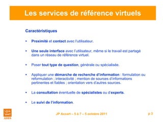 Les services de référence virtuels Caractéristiques   Proximité  et  contact  avec l’utilisateur. Une seule interface  avec l’utilisateur, même si le travail est partagé dans un réseau de référence virtuel. Poser  tout type de question , générale ou spécialisée. Appliquer une  démarche de recherche d’information  : formulation ou reformulation ; interactivité ; mention de sources d’informations pertinentes et fiables ; orientation vers d’autres sources. La  consultation  éventuelle de  spécialistes  ou d’ experts . Le  suivi de l’information . 