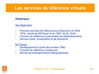 Les services de référence virtuels Historique Aux Etats-Unis Premiers services de référence aux Etats-Unis fin XIXè  1876 : article de SS Green et en 1891, de W. Child Fonction de référence à part entière en bibliothéconomie Service d’aide, d’orientation et de recherche En France Développement à partir des années 1980 Fonction de référence n’existe pas Service de renseignements bibliographiques 