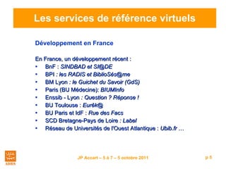 Les services de référence virtuels Développement en France En France, un développement récent :  BnF :  SINDBAD et SI @DE BPI  : les RADIS et  BiblioSés@me BM Lyon  : le Guichet du Savoir (GdS) Paris (BU Médecine):  BIUMInfo Enssib - Lyon  : Question ? Réponse !  BU Toulouse :  Eurêk@  BU Paris et IdF :  Rue des Facs SCD Bretagne-Pays de Loire  : Label  Réseau de Universités de l'Ouest Atlantique :  Ubib.fr  … 