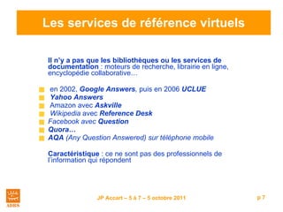 Les services de référence virtuels Il n’y a pas que les bibliothèques ou les services de documentation  : moteurs de recherche, librairie en ligne, encyclopédie collaborative… en 2002,  Google Answers ,  puis en 2006  UCLUE Yahoo Answers   Amazon avec  Askville   Wikipedia  avec  Reference Desk   Facebook avec  Question Quora… AQA  (Any Question Answered) sur téléphone mobile Caractéristique  : ce ne sont pas des professionnels de l’information qui répondent 