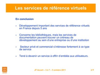 Les services de référence virtuels En conclusion Développement important des services de référence virtuels en France depuis 5 ans Concerne les bibliothèques, mais les services de documentation peuvent trouver un créneau de développement au sein d’une entreprise ou d’une institution Secteur privé et commercial s’intéresse fortement à ce type de service Tend à devenir un service à offrir d’emblée aux utilisateurs. 