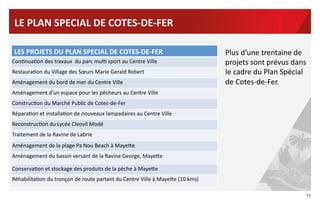 73	
  
LE	
  PLAN	
  SPECIAL	
  DE	
  COTES-­‐DE-­‐FER	
  
LES	
  PROJETS	
  DU	
  PLAN	
  SPECIAL	
  DE	
  COTES-­‐DE-­‐FER	
  
Con?nua?on	
  des	
  travaux	
  	
  du	
  parc	
  mul?	
  sport	
  au	
  Centre	
  Ville	
  
Restaura?on	
  du	
  Village	
  des	
  Sœurs	
  Marie	
  Gerald	
  Robert	
  	
  
Aménagement	
  du	
  bord	
  de	
  mer	
  du	
  Centre	
  Ville	
  
Aménagement	
  d’un	
  espace	
  pour	
  les	
  pêcheurs	
  au	
  Centre	
  Ville	
  
Construc?on	
  du	
  Marché	
  Public	
  de	
  Cotes-­‐de-­‐Fer	
  
Répara?on	
  et	
  installa?on	
  de	
  nouveaux	
  lampadaires	
  au	
  Centre	
  Ville	
  
Reconstruc?on	
  du	
  Lycée	
  Cleovil	
  Modé	
  
Traitement	
  de	
  la	
  Ravine	
  de	
  Labrie	
  
	
  
Aménagement	
  de	
  la	
  plage	
  Pa	
  Nou	
  Beach	
  à	
  MayeRe	
  
Aménagement	
  du	
  bassin	
  versant	
  de	
  la	
  Ravine	
  George,	
  MayeRe	
  	
  
Conserva?on	
  et	
  stockage	
  des	
  produits	
  de	
  la	
  pèche	
  à	
  MayeRe	
  
Réhabilita?on	
  du	
  tronçon	
  de	
  route	
  partant	
  du	
  Centre	
  Ville	
  à	
  MayeRe	
  (10	
  kms)	
  
Plus	
  d’une	
  trentaine	
  de	
  
projets	
  sont	
  prévus	
  dans	
  
le	
  cadre	
  du	
  Plan	
  Spécial	
  
de	
  Cotes-­‐de-­‐Fer.	
  	
  	
  
 