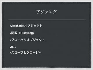 アジェンダ
•JavaScriptオブジェクト
•関数（Function())
•グローバルオブジェクト
•this
•スコープとクロージャ
 