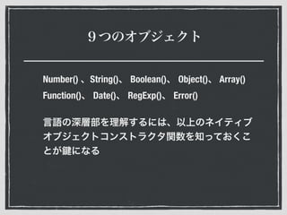 ９つのオブジェクト
Number() 、String()、 Boolean()、 Object()、 Array()
Function()、 Date()、 RegExp()、 Error()
言語の深層部を理解するには、以上のネイティブ
オブジェクトコンストラクタ関数を知っておくこ
とが になる
 