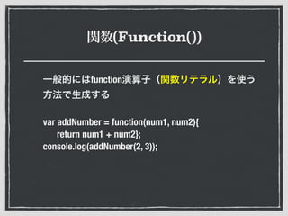 関数(Function())
一般的にはfunction演算子（関数リテラル）を使う
方法で生成する
var addNumber = function(num1, num2){
return num1 + num2};
console.log(addNumber(2, 3));
 