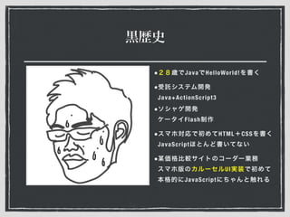 黒歴史
•２８歳でJavaでHelloWorld!を書く
•受託システム開発 
Java+ActionScript3
•ソシャゲ開発 
ケータイFlash制作
•スマホ対応で初めてHTML＋CSSを書く 
JavaScriptほとんど書いてない
•某価格比較サイトのコーダー業務 
スマホ版のカルーセルUI実装で初めて
本格的にJavaScriptにちゃんと触れる
 