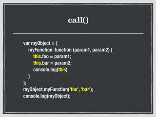 call()
var myObject = {
myFunction: function (param1, param2) {
this.foo = param1;
this.bar = param2;
console.log(this)
}
};
myObject.myFunction('foo', 'bar');
console.log(myObject);
 