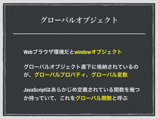 グローバルオブジェクト
Webブラウザ環境だとwindowオブジェクト
グローバルオブジェクト直下に格納されているの
が、グローバルプロパティ、グローバル変数
JavaScriptはあらかじめ定義されている関数を幾つ
か持っていて、これをグローバル関数と呼ぶ
 