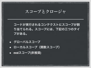 スコープとクロージャ
コードが実行されるコンテクストにスコープが割
り当てられる。スコープには、下記の三つのタイ
プがある。
• グローバルスコープ
• ローカルスコープ（関数スコープ）
• evalスコープ(非推奨)
 