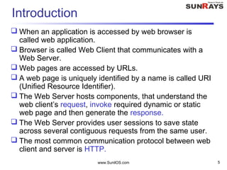 www.SunilOS.com 5
Introduction
 When an application is accessed by web browser is
called web application.
 Browser is called Web Client that communicates with a
Web Server.
 Web pages are accessed by URLs.
 A web page is uniquely identified by a name is called URI
(Unified Resource Identifier).
 The Web Server hosts components, that understand the
web client’s request, invoke required dynamic or static
web page and then generate the response.
 The Web Server provides user sessions to save state
across several contiguous requests from the same user.
 The most common communication protocol between web
client and server is HTTP.
 