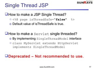 www.SunilOS.com 57
Single Thread JSP
How to make a JSP Single Thread?
o <%@ page isThreadSafe=“false" %>
o Default value of isThreadSafe is true.
How to make a Servlet single threaded?
o By implementing SingleThreadModel interface
o class MyServlet extends HttpServlet
implements SingleThreadModel
Deprecated – Not recommended to use.
 