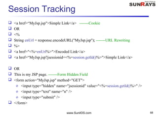 www.SunilOS.com 68
Session Tracking
 <a href=“MyJsp.jsp">Simple Link</a> -------Cookie
 OR
 <%
 String enUrl = response.encodeURL("MyJsp.jsp"); -------URL Rewriting
 %>
 <a href="<%=enUrl%>">Encoded Link</a>
 <a href=“MyJsp.jsp?jsessionid=<%=session.getId()%>">Simple Link</a>
 OR
 This is my JSP page. -------Form Hidden Field
 <form action="MyJsp.jsp" method="GET">
o <input type="hidden" name="jsessionid" value="<%=session.getId()%>" />
o <input type="text" name="n" />
o <input type="submit" />
 </form>
 