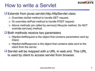 www.SunilOS.com 9
How to write a Servlet
 Extends from javax.servlet.http.HttpServlet class
o Overrides doGet method to handle GET request.
o Or overrides doPost method to handle POST request.
o Above methods are called by service() lifecycle method. Do NOT
override service() method.
 Both methods receive two parameters
o HttpServletRequest is the object that contains parameters sent by
Client.
o HttpServletResponse is the object that contains data sent to the
client from the server.
 Servlet will be mapped with a URL in web.xml. This URL
is used by client to access servlet from browser.
 