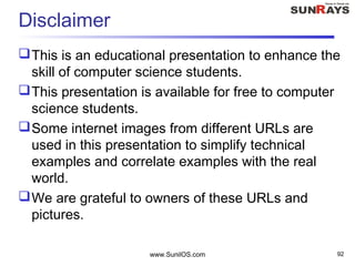 Disclaimer
This is an educational presentation to enhance the
skill of computer science students.
This presentation is available for free to computer
science students.
Some internet images from different URLs are
used in this presentation to simplify technical
examples and correlate examples with the real
world.
We are grateful to owners of these URLs and
pictures.
www.SunilOS.com 92
 