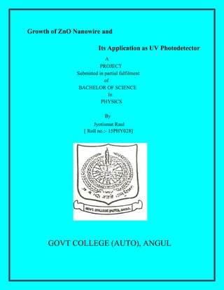 Growth of ZnO Nanowire and
Its Application as UV Photodetector
A
PROJECT
Submitted in partial fulfilment
of
BACHELOR OF SCIENCE
In
PHYSICS
By
Jyotismat Raul
[ Roll no.:- 15PHY028]
GOVT COLLEGE (AUTO), ANGUL
 