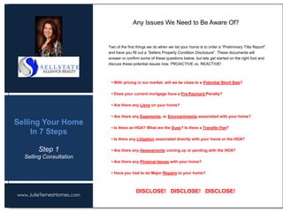 www.JulieTernesHomes.com
Selling Your Home
In 7 Steps
Two of the first things we do when we list your home is to order a “Preliminary Title Report”
and have you fill out a “Sellers Property Condition Disclosure”. These documents will
answer or confirm some of these questions below, but lets get started on the right foot and
discuss these potential issues now. PROACTIVE vs. REACTIVE!
Any Issues We Need to Be Aware Of?
• With pricing in our market, will we be close to a Potential Short Sale?
• Does your current mortgage have a Pre-Payment Penalty?
• Are there any Liens on your home?
• Are there any Easements, or Encroachments associated with your home?
• Is there an HOA? What are the Dues? Is there a Transfer Fee?
• Is there any Litigation associated directly with your home or the HOA?
• Are there any Assessments coming up or pending with the HOA?
• Are there any Physical Issues with your home?
• Have you had to do Major Repairs to your home?
DISCLOSE! DISCLOSE! DISCLOSE!
Step 1
Selling Consultation
 