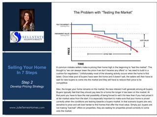 www.JulieTernesHomes.com
Selling Your Home
In 7 Steps
The Problem with “Testing the Market”
Step 2
Develop Pricing Strategy
A common mistake sellers make is pricing their home high in the beginning to “test the market”. The
thought is “we can always lower the price if we don’t receive any offers” or “we need to build in a
cushion for negotiation.” Unfortunately most of the showing activity occurs when the home is first
listed. Once initial pool of buyers have seen the home and it doesn’t sell, the sellers will then have to
wait for new buyers to come into the market and they will have to reduce their price to be
competitive.
Also, the longer your home remains on the market, the less interest it will generate among all buyers.
Buyers typically feel that they should pay less for a home the longer it has been on the market. At
that point you have to face the real possibility of being forced to sell it for less than if you had priced it
at fair market value from the start. It is especially important to make sure that your home is priced
correctly when the conditions are leaning towards a buyers market. In that scenario buyers are very
sensitive to price and will look harder to find homes that offer the most value. Simply put, buyers are
not making “low-ball” offers on properties, they are waiting for properties priced correctly to come
onto the market.
 