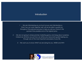 1 - We are interviewing you as much as you are interviewing us.
Only if we can work together well, will we be able to guide you
throughout this extensive process to help you sell your home in the
quickest time possible and at the highest price.
2 - We are not going to simply promise marketing genius and brag about ourselves,
instead we will show you just how we will be your resourceful guide helping you
through one of the most important processes of your life.
3 - We want you to know WHAT we are doing for you, WHEN and WHY.
Introduction
 