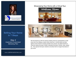 www.JulieTernesHomes.com
Selling Your Home
In 7 Steps
We have teamed up with the industry’s leading virtual tour photographers to offer
every one of our listings a custom online virtual tour. As both buyers and their
agents use the internet to browse possible home choices, the added benefit of a
virtual tour allows the buyer to better understand the layout, finishes, views, design,
etc. This captures the buyer’s attention and allows them to imagine themselves in
your home.
Showcasing Your Home with a Virtual Tour
Step 4
Implement Customized
Marketing Plan
 