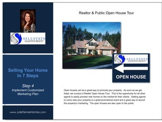 www.JulieTernesHomes.com
Selling Your Home
In 7 Steps
Open houses can be a great way to promote your property. As soon as we get
listed, we conduct a Realtor Open House Tour. This is the opportunity for all other
agents to easily preview new homes on the market for their clients. Getting agents
to come view your property is a great promotional event and a great way to launch
the property’s marketing. The open houses are also open to the public.
Realtor & Public Open House Tour
Step 4
Implement Customized
Marketing Plan
OPEN HOUSE
 