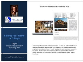 www.JulieTernesHomes.com
Selling Your Home
In 7 Steps
Another very effective tool for us has been sending out email ads to the entire Board of
Realtors® membership, which includes 100’s of agents. We create the ads to be very
graphically rich, and attractive, and include valuable information to sell your property to
the agents. We also create these ads in away that the agents can then delete our
contact information and then forward the ad on to their prospective buyers. Agents
love these!
Board of Realtors® Email Blast Ads
Step 4
Implement Customized
Marketing Plan
 