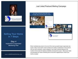 www.JulieTernesHomes.com
Selling Your Home
In 7 Steps
Direct marketing has proven to be one of the most successful ways to generate new
buyers, keep in touch with current contacts and create an awareness of new product.
We can send a beautiful, custom designed “Just Listed” postcard directly to the
locations that include the highest probability of prospective buyers. Many buyer leads
are generated from direct marketing sent to the same neighborhood in which your
home is located.
Just Listed Postcard Mailing Campaign
Step 4
Implement Customized
Marketing Plan
Just Listed! Beautiful Gated 4BD Home
In Sought After Colorado Springs Location
 