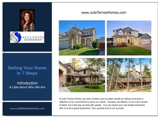 www.JulieTernesHomes.com
Selling Your Home
In 7 Steps
The highest level of service is the cornerstone of our unprecedented success and is our
continued promise to you. Professionalism, knowledge, integrity and commitment are all
aspects of offering the absolute best as real estate professionals. As your helpful guide
throughout every step of every real estate transaction, we pride ourselves on our focus to
your personal attention and complete satisfaction. Our experienced team works together to
ensure that you always receive the excellent service you expect and deserve.
At Julie Ternes Homes, we view numbers such as sales results as nothing more than a
reflection of our commitment to serve our clients. Success, we believe, is not in the number
of deals, but in the way we deal with people. You can expect your real estate transaction
with us to be a great experience. Your success truly is our success.
www.JulieTernesHomes.com
Introduction
A Little About Who We Are
 