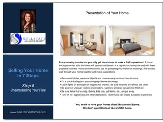 www.JulieTernesHomes.com
Selling Your Home
In 7 Steps
Every showing counts and you only get one chance to make a first impression! A home
that is presented at its very best will typically sell faster, at a higher purchase price and with fewer
problems involved. Here are some useful tips for preparing your home for showings. We will also
walk through your home together and make suggestions.
• Remove all clutter, personal objects and unnecessary furniture - less is more.
• Do a quick dusting and vacuuming right before showings.
• Leave lights on and open all drapes and shades. Be sure windows and blinds are clean
• Be aware of unusual cooking or pet odors. Opening windows can provide fresh air.
• Be sure items like laundry, dishes, kids toys, pet items, etc., are put away.
• Turn off TV, appliances and other distractions. Soft music can create a positive experience.
You want to have your home show like a model home.
We don't want it to feel like a USED home.
Presentation of Your Home
Step 5
Understanding Your Role
 