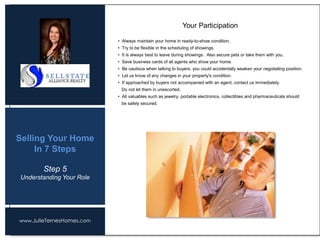 www.JulieTernesHomes.com
Selling Your Home
In 7 Steps
• Always maintain your home in ready-to-show condition.
• Try to be flexible in the scheduling of showings.
• It is always best to leave during showings. Also secure pets or take them with you.
• Save business cards of all agents who show your home.
• Be cautious when talking to buyers, you could accidentally weaken your negotiating position.
• Let us know of any changes in your property's condition.
• If approached by buyers not accompanied with an agent, contact us immediately.
Do not let them in unescorted.
• All valuables such as jewelry, portable electronics, collectibles and pharmaceuticals should
be safely secured.
Your Participation
Step 5
Understanding Your Role
 