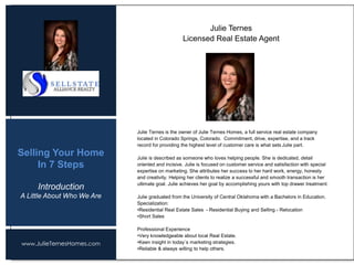 www.JulieTernesHomes.com
Selling Your Home
In 7 Steps
Julie Ternes is the owner of Julie Ternes Homes, a full service real estate company
located in Colorado Springs, Colorado. Commitment, drive, expertise, and a track
record for providing the highest level of customer care is what sets Julie part.
Julie is described as someone who loves helping people. She is dedicated, detail
oriented and incisive. Julie is focused on customer service and satisfaction with special
expertise on marketing. She attributes her success to her hard work, energy, honesty
and creativity. Helping her clients to realize a successful and smooth transaction is her
ultimate goal. Julie achieves her goal by accomplishing yours with top drawer treatment.
Julie graduated from the University of Central Oklahoma with a Bachelors in Education.
Specialization:
•Residential Real Estate Sales - Residential Buying and Selling - Relocation
•Short Sales
Professional Experience
•Very knowledgeable about local Real Estate.
•Keen insight in today`s marketing strategies.
•Reliable & always willing to help others.
Julie Ternes
Licensed Real Estate Agent
Introduction
A Little About Who We Are
 