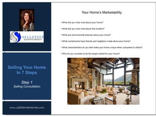 www.JulieTernesHomes.com
Selling Your Home
In 7 Steps
• What will you miss most about your home?
• What will you miss most about this location?
• What are some favorite features about your home?
• What compliments have friends and neighbors made about your home?
• What characteristics do you feel make your home unique when compared to others?
• Who do you consider to be the target market for your home?
Your Home’s Marketability
Step 1
Selling Consultation
 