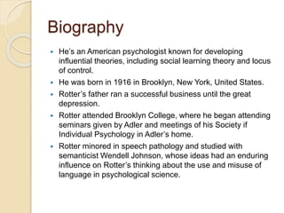 Biography
 He’s an American psychologist known for developing
influential theories, including social learning theory and locus
of control.
 He was born in 1916 in Brooklyn, New York, United States.
 Rotter’s father ran a successful business until the great
depression.
 Rotter attended Brooklyn College, where he began attending
seminars given by Adler and meetings of his Society if
Individual Psychology in Adler’s home.
 Rotter minored in speech pathology and studied with
semanticist Wendell Johnson, whose ideas had an enduring
influence on Rotter’s thinking about the use and misuse of
language in psychological science.
 