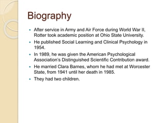 Biography
 After service in Army and Air Force during World War II,
Rotter took academic position at Ohio State University.
 He published Social Learning and Clinical Psychology in
1954.
 In 1989, he was given the American Psychological
Association’s Distinguished Scientific Contribution award.
 He married Clara Barnes, whom he had met at Worcester
State, from 1941 until her death in 1985.
 They had two children.
 