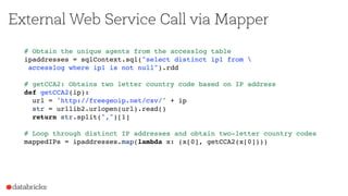 External Web Service Call via Mapper
# Obtain the unique agents from the accesslog table
ipaddresses = sqlContext.sql("select distinct ip1 from 
accesslog where ip1 is not null").rdd
# getCCA2: Obtains two letter country code based on IP address
def getCCA2(ip):
url = 'http://freegeoip.net/csv/' + ip
str = urllib2.urlopen(url).read()
return str.split(",")[1]
# Loop through distinct IP addresses and obtain two-letter country codes
mappedIPs = ipaddresses.map(lambda x: (x[0], getCCA2(x[0])))
 