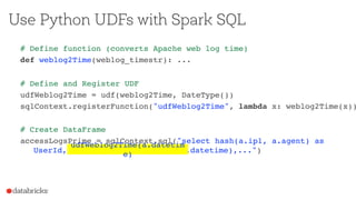 Use Python UDFs with Spark SQL
# Define function (converts Apache web log time)
def weblog2Time(weblog_timestr): ...
# Define and Register UDF
udfWeblog2Time = udf(weblog2Time, DateType())
sqlContext.registerFunction("udfWeblog2Time", lambda x: weblog2Time(x))
# Create DataFrame
accessLogsPrime = sqlContext.sql("select hash(a.ip1, a.agent) as UserId,
m.cca3, udfWeblog2Time(a.datetime),...")udfWeblog2Time(a.datetime)
 