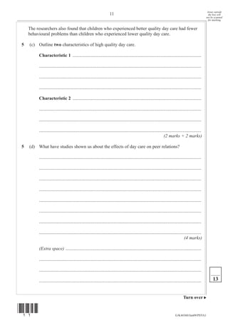 Areas outside
                                                                      11                                                                                   the box will
                                                                                                                                                         not be scanned
                                                                                                                                                           for marking


    The researchers also found that children who experienced better quality day care had fewer
    behavioural problems than children who experienced lower quality day care.

5   (c) Outline two characteristics of high quality day care.

         Characteristic 1 ................................................................................................................

         .............................................................................................................................................

         .............................................................................................................................................

         .............................................................................................................................................

         Characteristic 2 ................................................................................................................

         .............................................................................................................................................

         .............................................................................................................................................

         .............................................................................................................................................
                                                                                                                     (2 marks + 2 marks)

5   (d) What have studies shown us about the effects of day care on peer relations?

         .............................................................................................................................................

         .............................................................................................................................................

         .............................................................................................................................................

         .............................................................................................................................................

         .............................................................................................................................................

         .............................................................................................................................................

         .............................................................................................................................................

         .............................................................................................................................................
                                                                                                                                       (4 marks)

         (Extra space) ......................................................................................................................

         .............................................................................................................................................

         .............................................................................................................................................

         .............................................................................................................................................        13


                                                                                                                                      Turn over


(11)
                                                                                                                               G/K44360/Jun09/PSYA1
 