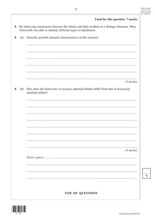 Areas outside
                                                                      15                                                                                   the box will
                                                                                                                                                         not be scanned
                                                                                                                                                           for marking


                                                                                                Total for this question: 7 marks

8 By observing interactions between the infants and their mothers in a Strange Situation, Mary
  Ainsworth was able to identify different types of attachment.

8   (a) Describe possible demand characteristics in this research.

         .............................................................................................................................................

         .............................................................................................................................................

         .............................................................................................................................................

         .............................................................................................................................................

         .............................................................................................................................................

         .............................................................................................................................................
                                                                                                                                       (3 marks)

8   (b) How does the behaviour of securely attached infants differ from that of insecurely
        attached infants?

         .............................................................................................................................................

         .............................................................................................................................................

         .............................................................................................................................................

         .............................................................................................................................................

         .............................................................................................................................................

         .............................................................................................................................................

         .............................................................................................................................................

         .............................................................................................................................................
                                                                                                                                       (4 marks)

         (Extra space) ......................................................................................................................

         .............................................................................................................................................

         .............................................................................................................................................

         .............................................................................................................................................         7



                                                         END OF QUESTIONS




(15)
                                                                                                                               G/K44360/Jun09/PSYA1
 