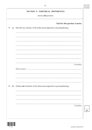 Areas outside
                                                                      12                                                                                   the box will
                                                                                                                                                         not be scanned
                                                                                                                                                           for marking


                                SECTION C: INDIVIDUAL DIFFERENCES

                                                       Answer all questions.



                                                                                                Total for this question: 6 marks

9   (a) Describe key features of the behavioural approach to psychopathology.

         .............................................................................................................................................

         .............................................................................................................................................

         .............................................................................................................................................

         .............................................................................................................................................

         .............................................................................................................................................

         .............................................................................................................................................

         .............................................................................................................................................

         .............................................................................................................................................
                                                                                                                                       (4 marks)

         (Extra space) ......................................................................................................................

         .............................................................................................................................................

         .............................................................................................................................................

         .............................................................................................................................................

9   (b) Outline one limitation of the behavioural approach to psychopathology.

         .............................................................................................................................................

         .............................................................................................................................................

         .............................................................................................................................................

         .............................................................................................................................................
                                                                                                                                       (2 marks)

                                                                                                                                                               6




(12)
                                                                                                                               G/K44361/Jun09/PSYA2
 