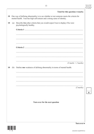 Areas outside
                                                                       13                                                                                   the box will
                                                                                                                                                          not be scanned
                                                                                                                                                            for marking


                                                                                                 Total for this question: 6 marks

10 One way of defining abnormality is to see whether or not someone meets the criteria for
   mental health. Ivan has high self-esteem and a strong sense of identity.

10   (a) Describe two other criteria that you would expect Ivan to display if he were
         psychologically healthy.

          Criteria 1 ...........................................................................................................................

          .............................................................................................................................................

          .............................................................................................................................................

          .............................................................................................................................................

          Criteria 2 ...........................................................................................................................

          .............................................................................................................................................

          .............................................................................................................................................

          .............................................................................................................................................
                                                                                                                      (2 marks + 2 marks)

10   (b) Outline one weakness of defining abnormality in terms of mental health.

          .............................................................................................................................................

          .............................................................................................................................................

          .............................................................................................................................................

          .............................................................................................................................................
                                                                                                                                        (2 marks)

                                                                                                                                                                6



                                              Turn over for the next question




                                                                                                                                       Turn over


(13)
                                                                                                                                G/K44361/Jun09/PSYA2
 