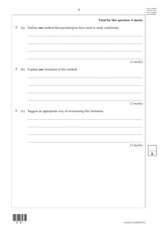 Areas outside
                                                                       8                                                                                   the box will
                                                                                                                                                         not be scanned
                                                                                                                                                           for marking


                                                                                                Total for this question: 6 marks

7   (a) Outline one method that psychologists have used to study conformity.

         .............................................................................................................................................

         .............................................................................................................................................

         .............................................................................................................................................

         .............................................................................................................................................
                                                                                                                                       (2 marks)

7   (b) Explain one limitation of this method.

         .............................................................................................................................................

         .............................................................................................................................................

         .............................................................................................................................................

         .............................................................................................................................................
                                                                                                                                       (2 marks)

7   (c) Suggest an appropriate way of overcoming this limitation.

         .............................................................................................................................................

         .............................................................................................................................................

         .............................................................................................................................................

         .............................................................................................................................................
                                                                                                                                       (2 marks)

                                                                                                                                                               6




(08)
                                                                                                                               G/K44361/Jun09/PSYA2
 