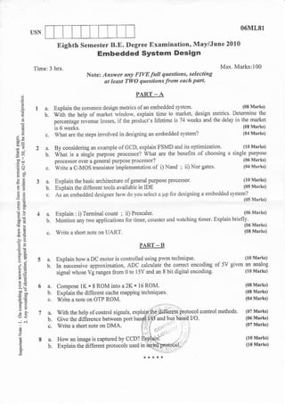 06ML8l

              Eighth Semestcr B.E. Degr€€ Extminrtion, Mavflur€ 2010
                                Embedded System Design

                           Notc Antuet dN FIVE Jall questiohs. Ylectilg
                                at least TwO q"estiohslrom eo.h Part.

                                                PART A
    a
        a.   r ro drn re omon oensl meL.' olm embedded r:reF
        h uin      rhe.elb ol md!- rindoh..p'arn lime 'o rdNer dengr
             ps-entse ?lPrle lo-+.     he Doo;."s l: nrin'r' i r(15 d d
                                           'l
    n
        c,   What de llE sreps involved in desi8nins an edbedded rystem2

        B Bycor.ider.trg,ne'mp'col.. D ep'a'r ISVD dd.r. oblrmra or.
        b. ihd . a "ire'e prryJse prc.e$o. rra' a-e rh'be'c:N ol cloa'ng, .'lg'e brmoe
           po.e*orover d eele_ar pu?o.e p_ocer.or'
':s     c t n, e a C-vOs I r.Jo- impled.nkriol ol l)Nro:'iiorca'c.
        a. Explain the basic dclitecture olgcneralpulose pmce$or                lloMrrk)
        b. Explain the diifere.t tooh alailable in IDE                          (0sMrikl
        c.   As an embedded designerhas do you selccl a up for designins a edbedded        svsien,
                                                                                                          Mrrk)

        a.   Explain: i)Temimlcounl :        P e' Jer                                            to6      Mek)
                                          'i                                  tiner. Explain bdeflv
        b.   Meilion sy two applications for titoer, couder    and satching
:!                                                                                               (06      M.rki)
        c v      e a shotr note on   UAR1.                                                      (03      mrk)
tn                                                 PARI _ B
41
             Explain how   Dc motor is conlrolled using pm
                           a                                     Ectnique.            (10 M'rk)

             In;ucce$ile apprcximatio!, ADc calculare lhe cotrecl encodins of5v given a ealog
             signal whose vg rmges fton o to I 5V dd & 8 bn dignal   encoding.        (r M'rk)        0
EE
        a.    Conpose lK * 8 ROM       ioa2K*I6ROM.
        6.    Explain the diilecot cache mapping lechriques.
ad;     c.    wrile a note on OT? ROM.
 ,a
:;
jj

        a.    Ho*   0 imase is captued by CCD?
        b.    Explain the diferent potocols used
!
 