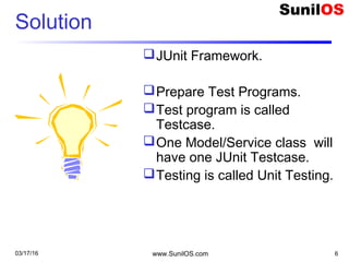 Solution
JUnit Framework.
Prepare Test Programs.
Test program is called
Testcase.
One Model/Service class will
have one JUnit Testcase.
Testing is called Unit Testing.
03/17/16 www.SunilOS.com 6
 