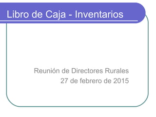 Libro de Caja - Inventarios
Reunión de Directores Rurales
27 de febrero de 2015
 