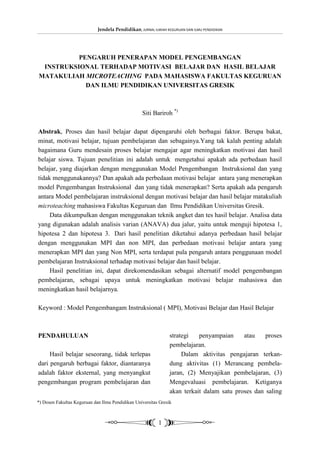 Jendela Pendidikan, JURNAL ILMIAH KEGURUAN DAN ILMU PENDIDIKAN




          PENGARUH PENERAPAN MODEL PENGEMBANGAN
 INSTRUKSIONAL TERHADAP MOTIVASI BELAJAR DAN HASIL BELAJAR
MATAKULIAH MICROTEACHING PADA MAHASISWA FAKULTAS KEGURUAN
            DAN ILMU PENDIDIKAN UNIVERSITAS GRESIK



                                                   Siti Bariroh *)

Abstrak, Proses dan hasil belajar dapat dipengaruhi oleh berbagai faktor. Berupa bakat,
minat, motivasi belajar, tujuan pembelajaran dan sebagainya.Yang tak kalah penting adalah
bagaimana Guru mendesain proses belajar mengajar agar meningkatkan motivasi dan hasil
belajar siswa. Tujuan penelitian ini adalah untuk mengetahui apakah ada perbedaan hasil
belajar, yang diajarkan dengan menggunakan Model Pengembangan Instruksional dan yang
tidak menggunakannya? Dan apakah ada perbedaan motivasi belajar antara yang menerapkan
model Pengembangan Instruksional dan yang tidak menerapkan? Serta apakah ada pengaruh
antara Model pembelajaran instruksional dengan motivasi belajar dan hasil belajar matakuliah
microteaching mahasiswa Fakultas Keguruan dan Ilmu Pendidikan Universitas Gresik.
     Data dikumpulkan dengan menggunakan teknik angket dan tes hasil belajar. Analisa data
yang digunakan adalah analisis varian (ANAVA) dua jalur, yaitu untuk menguji hipotesa 1,
hipotesa 2 dan hipotesa 3. Dari hasil penelitian diketahui adanya perbedaan hasil belajar
dengan menggunakan MPI dan non MPI, dan perbedaan motivasi belajar antara yang
menerapkan MPI dan yang Non MPI, serta terdapat pula pengaruh antara penggunaan model
pembelajaran Instruksional terhadap motivasi belajar dan hasil belajar.
     Hasil penelitian ini, dapat direkomendasikan sebagai alternatif model pengembangan
pembelajaran, sebagai upaya untuk meningkatkan motivasi belajar mahasiswa dan
meningkatkan hasil belajarnya.

Keyword : Model Pengembangam Instruksional ( MPI), Motivasi Belajar dan Hasil Belajar



PENDAHULUAN                                                     strategi   penyampaian     atau    proses
                                                                pembelajaran.
     Hasil belajar seseorang, tidak terlepas                         Dalam aktivitas pengajaran terkan-
dari pengaruh berbagai faktor, diantaranya                      dung aktivitas (1) Merancang pembela-
adalah faktor eksternal, yang menyangkut                        jaran, (2) Menyajikan pembelajaran, (3)
pengembangan program pembelajaran dan                           Mengevaluasi pembelajaran. Ketiganya
                                                                akan terkait dalam satu proses dan saling
*) Dosen Fakultas Keguruan dan Ilmu Pendidikan Universitas Gresik



                                                           1
 