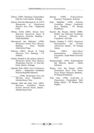 Jendela Pendidikan, JURNAL ILMIAH KEGURUAN DAN ILMU PENDIDIKAN




Gibson. (1985). Organisasi (Terjemahan).                 Samana.    (1994).    Profesionalisme
     Edisi Ke- Lima, Jakarta : Erlangga                      Keguruan, Yogyakarta : Kanisius
Herrsey, Paul dan Blanchard, K. H. (1977)                Syah,      Muhibbin. (1999). Psikologi
     Management       of     Organization                        Pendidikan Dengan Pendekatan
     Behavior New York : Englewood                               Baru, Bandung : PT Remaja
     Cliffs                                                      Rosdakarya
Hilmar, Taufik (2002). Kinerja Guru                      Suyanto dan Hisyam, Djihad. (2000).
     Madrasah Tsanawiyah Negeri di                            Refleksi dan Reformasi Pendidikan
     Kabupaten Sukabumi, Bandung :                            di    Indonesia    Milenium   III,
     Tidak diterbitkan                                        Yogyakarta : Adi Cipta
Marwansyah dan Mukaram. (1999).                          Siagian, Sondang P. (1997). Organisasi
    Manajemen Sumber Daya Manusia,                             Kepemimpinan       dan    Perilaku
    Bandung      :    Pusat Penerbit                           Administrasi Jakarta : PT Gunung
    Administrasi Niaga                                         Agung.
Riduwan (2007). Metode & Teknik                          Sutarto.      (2001).      Dasar-Dasar
     Menyusun Tesis, Bandung : CV                              Kepemimpinan         Administrasi,
     Alfabeta.                                                 Yogyakarta : Gajah Mada University
                                                               Press
Schuler, Randall S. dan Jackson, Susan E.
     Manajemen Sumber Daya Manusia,                      Wahyjosumidjo. (1987). Kepemimpinan
     Menghadapi Abad Ke- 21. Edisi Ke-                       dan Motivasi, Jakarta : Ghalia
     Enam, Jakarta : Erlangga                                Indonesia
Supriadi, Dedi. (2002). Guru di Indonesia,               Wijaya, Cece dan Rusyan. (1992).
     Jakarta : Departemen Pendidikan                          Kemampuan Dasar Guru Dalam
     Nasional Republik Indonesia                              Proses Belajar Mengajar, Bandung :
                                                              PT Remaja Rosdakarya
________ (1998). Mengangkat Citra dan
     Martabat Guru, Yogyakarta :                         Yuki,     Gary. (1996). Leadership in
     Adicipta Karya Nusa                                         Organization (Terjemahan). Edisi
                                                                 Ketiga Jakarta : PT Bhuana Ilmu
Supriadi, Dedi dan Jalal, Fasli. (2001).
                                                                 Populer
     Reformasi     Pendidikan     Dalam
     Konteks Otonomi Darah, Jakarta :
     Adicipta Karya Nusa




                                                   18
 